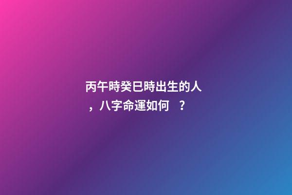 丙午時癸巳時出生的人，八字命運如何？